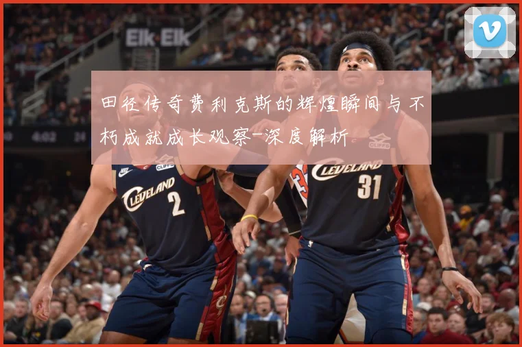 田径传奇费利克斯的辉煌瞬间与不朽成就成长观察-深度解析