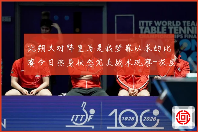 比朔夫对阵皇马是我梦寐以求的比赛今日热身状态完美战术观察-深度解析