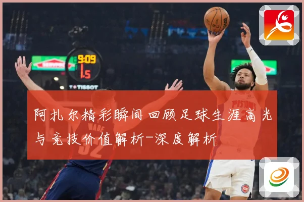 阿扎尔精彩瞬间回顾足球生涯高光与竞技价值解析-深度解析